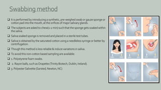  It is performed by introducing a synthetic, pre-weighed swab or gauze sponge or
cotton pad into the mouth, at the orifices of major salivary glands.
 The subjects are asked to chew(1-2 min) such that the sponge gets soaked within
the saliva.
 Saliva soaked sponge is removed and placed in a sterile test tubes.
 Saliva is obtained by the saturated cotton using a needleless syringe or better by
centrifugation.
 Though this method is less reliable & induce variations in saliva.
 To avoid this non-cotton based sampling are available:
 1. Polystyrene foam swabs.
 2. Rayon balls, such asOrapette (Trinity Biotech, Dublin, Ireland).
 3. PolyesterSalivette (Sarsted, Newton, NC)
Swabbing method
 