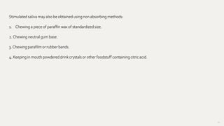 88
Stimulated saliva may also be obtained using non absorbing methods:
1. Chewing a piece of paraffin wax of standardized size.
2.Chewing neutral gum base.
3.Chewing parafilm or rubber bands.
4. Keeping in mouth powdered drink crystals or other foodstuff containing citric acid.
 