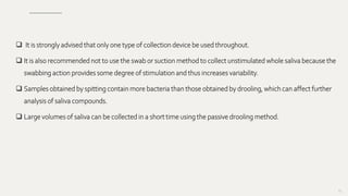  It is strongly advised that only one type of collection device be used throughout.
 It is also recommended not to use the swab or suction method to collect unstimulated whole saliva because the
swabbing action provides some degree of stimulation and thus increases variability.
 Samples obtained by spitting contain more bacteria than those obtained by drooling, which can affect further
analysis of saliva compounds.
 Large volumes of saliva can be collected in a short time using the passive drooling method.
89
 