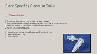 90
GlandSpecific /GlandularSaliva
I) Parotid saliva:
 The parotid duct open opposite to the upper second molars.
 Unstimulated parotid salivary flow is very low ; hence it is collected under stimulation.
 Citric acid solution (2-4% weight/ volume) is used for stimulation.
 Parotid saliva is collected using :-
1) Cannula or Lashley cup or ModifiedCarlsonCrittenden device.
2) Personalized plastic cups
3) Snail collector.
 
