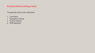 92
II)Submandibular/ sublingual saliva
This glandular saliva can be collected by
1. Cannulation
2. Segregator methods
3. Suction methods.
4. Wolfe apparatus
 