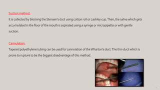 93
Suction method:
It is collected by blocking the Stensen’s duct using cotton roll or Lashley cup.Then, the saliva which gets
accumulated in the floor of the mouth is aspirated using a syringe or micropipette or with gentle
suction.
Cannulation:
Tapered polyethylene tubing can be used for cannulation of theWharton’s duct.The thin duct which is
prone to rupture to be the biggest disadvantage of this method.
 