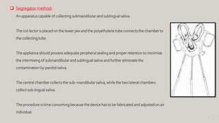 94
 Segregator method:
An apparatus capable of collecting submandibular and sublingual saliva .
The col-lector is placed on the lower jaw and the polyethylene tube connects the chamber to
the collecting tube.
The appliance should possess adequate peripheral sealing and proper retention to minimise
the intermixing of submandibular and sublingual saliva and further eliminate the
contamination by parotid saliva.
The central chamber collects the sub- mandibular saliva, while the two lateral chambers
collect sub-lingual saliva.
The procedure is time consuming because the device has to be fabricated and adjusted on an
individual.
 