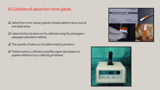 95
III)Collection of saliva from minor glands
 Saliva from minor salivary glands includes palatine saliva, buccal
and labial saliva.
 Labial and buccal saliva can be collected using the periopaper /
sialopaper absorbent method.
 The quantity of saliva can be determined by periotron.
 Palatine saliva is collected using filter paper (periopaper) or
pipette method or by a collecting prosthesis.
 