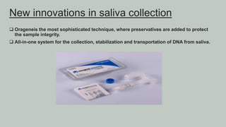  Orageneis the most sophisticated technique, where preservatives are added to protect
the sample integrity.
 All-in-one system for the collection, stabilization and transportation of DNA from saliva.
New innovations in saliva collection
 