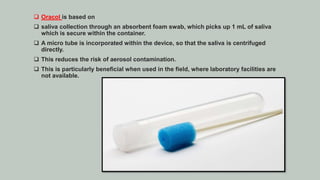  Oracol is based on
 saliva collection through an absorbent foam swab, which picks up 1 mL of saliva
which is secure within the container.
 A micro tube is incorporated within the device, so that the saliva is centrifuged
directly.
 This reduces the risk of aerosol contamination.
 This is particularly beneficial when used in the field, where laboratory facilities are
not available.
 