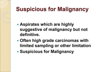 Suspicious for Malignancy
 Aspirates which are highly
suggestive of malignancy but not
definitive.
 Often high grade carcinomas with
limited sampling or other limitation
 Suspicious for Malignancy
 
