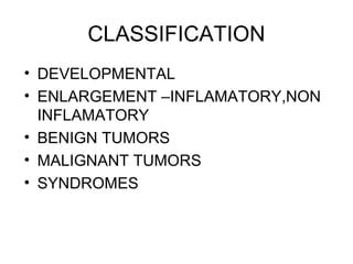 CLASSIFICATION
• DEVELOPMENTAL
• ENLARGEMENT –INFLAMATORY,NON
INFLAMATORY
• BENIGN TUMORS
• MALIGNANT TUMORS
• SYNDROMES
 