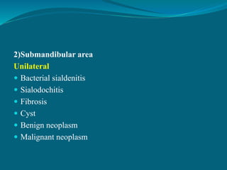 2)Submandibular area
Unilateral
 Bacterial sialdenitis
 Sialodochitis
 Fibrosis
 Cyst
 Benign neoplasm
 Malignant neoplasm
 