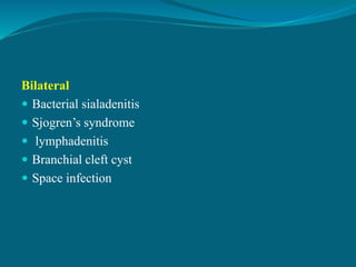 Bilateral
 Bacterial sialadenitis
 Sjogren’s syndrome
 lymphadenitis
 Branchial cleft cyst
 Space infection
 