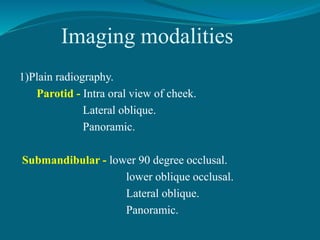 Imaging modalities
1)Plain radiography.
Parotid - Intra oral view of cheek.
Lateral oblique.
Panoramic.
Submandibular - lower 90 degree occlusal.
lower oblique occlusal.
Lateral oblique.
Panoramic.
 