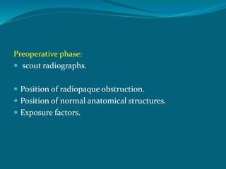 Preoperative phase:
 scout radiographs.
 Position of radiopaque obstruction.
 Position of normal anatomical structures.
 Exposure factors.
 