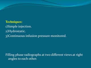Techniques:
1)Simple injection.
2)Hydrostatic.
3)Continuous infusion pressure monitored.
Filling phase radiographs at two different views at right
angles to each other.
 