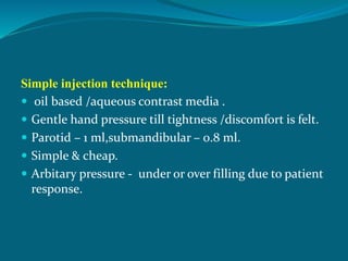 Simple injection technique:
 oil based /aqueous contrast media .
 Gentle hand pressure till tightness /discomfort is felt.
 Parotid – 1 ml,submandibular – 0.8 ml.
 Simple & cheap.
 Arbitary pressure - under or over filling due to patient
response.
 