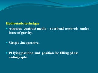 Hydrostatic technique
 Aqueous contrast media – overhead reservoir under
force of gravity.
 Simple ,inexpensive.
 Pt lying position and position for filling phase
radiographs.
 