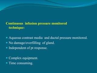 Continuous infusion pressure monitored
technique:
 Aqueous contrast media and ductal pressure monitored.
 No damage/overfilling of gland.
 Independent of pt response.
 Complex equipment.
 Time consuming.
 