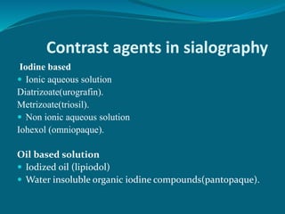 Contrast agents in sialography
Iodine based
 Ionic aqueous solution
Diatrizoate(urografin).
Metrizoate(triosil).
 Non ionic aqueous solution
Iohexol (omniopaque).
Oil based solution
 Iodized oil (lipiodol)
 Water insoluble organic iodine compounds(pantopaque).
 