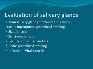 Evaluation of salivary glands
 Main salivary gland complaints and causes
1)Acute intermittent generalized swelling.
 Sialolithiasis
 Stricture/stenosis
 Recurrent juvenile parotitis
2)Acute generalized swelling
 Infection – Viral,Bacterial
 