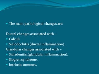  The main pathological changes are:
Ductal changes associated with –
 Calculi
 Sialodochitis (ductal inflammation).
Glandular changes associated with –
 Sialadenitis.(glandular inflammation).
 Sjogren syndrome.
 Intrinsic tumours.
 