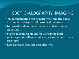 CBCT SIALOGRAPHY IMAGING
 3D reconstruction can be performed and the ductal
architecture viewed in all possible dimensions.
 Information about measurements and location of
sialoliths.
 Highly reliable technique for identifying both
radiopaque as well as radiolucent sialoliths and ductal
strictures.
 Less exposure dose and cost effective.
 