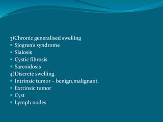 3)Chronic generalised swelling
 Sjogren’s syndrome
 Sialosis
 Cystic fibrosis
 Sarcoidosis
4)Discrete swelling
 Intrinsic tumor – benign,malignant.
 Extrinsic tumor
 Cyst
 Lymph nodes
 