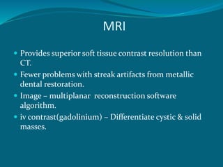 MRI
 Provides superior soft tissue contrast resolution than
CT.
 Fewer problems with streak artifacts from metallic
dental restoration.
 Image – multiplanar reconstruction software
algorithm.
 iv contrast(gadolinium) – Differentiate cystic & solid
masses.
 