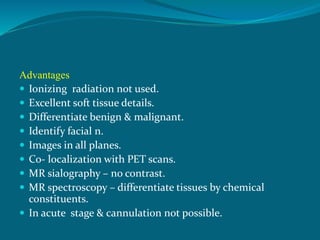 Advantages
 Ionizing radiation not used.
 Excellent soft tissue details.
 Differentiate benign & malignant.
 Identify facial n.
 Images in all planes.
 Co- localization with PET scans.
 MR sialography – no contrast.
 MR spectroscopy – differentiate tissues by chemical
constituents.
 In acute stage & cannulation not possible.
 
