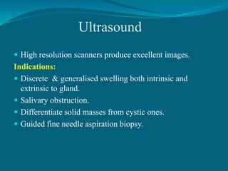 Ultrasound
 High resolution scanners produce excellent images.
Indications:
 Discrete & generalised swelling both intrinsic and
extrinsic to gland.
 Salivary obstruction.
 Differentiate solid masses from cystic ones.
 Guided fine needle aspiration biopsy.
 