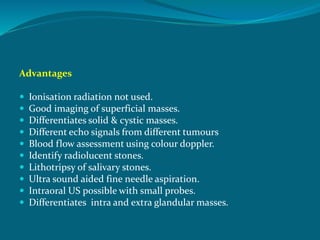Advantages
 Ionisation radiation not used.
 Good imaging of superficial masses.
 Differentiates solid & cystic masses.
 Different echo signals from different tumours
 Blood flow assessment using colour doppler.
 Identify radiolucent stones.
 Lithotripsy of salivary stones.
 Ultra sound aided fine needle aspiration.
 Intraoral US possible with small probes.
 Differentiates intra and extra glandular masses.
 