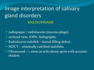 Image interpretation of salivary
gland disorders
SIALOLITHIASIS
 radiopaque / radiolucent.(mucous plugs).
 occlusal view, IOPA, Sialography.
 Radiolucent sialolith – ductal filling defect.
 MDCT – minimally calcified sialoliths.
 Ultrasound - > 2mm as echo dense spots with acoustic
shadow.
 