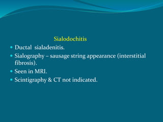 Sialodochitis
 Ductal sialadenitis.
 Sialography – sausage string appearance (interstitial
fibrosis).
 Seen in MRI.
 Scintigraphy & CT not indicated.
 