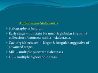 Autoimmune Sialadenitis
 Sialography is helpful.
 Early stage – punctate (<1 mm) & globular (1-2 mm)
collection of contrast media – sialectasia.
 Cavitary sialectases - larger & irregular suggestive of
advanced stage.
 MRI – multiple punctate sialectases.
 US – multiple hypoechoic areas.
 