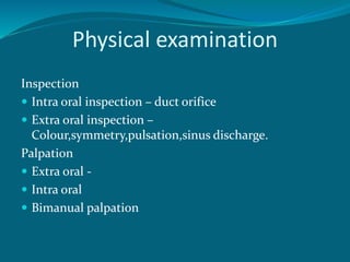Physical examination
Inspection
 Intra oral inspection – duct orifice
 Extra oral inspection –
Colour,symmetry,pulsation,sinus discharge.
Palpation
 Extra oral -
 Intra oral
 Bimanual palpation
 
