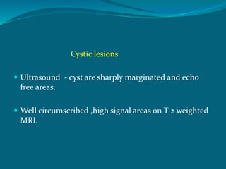 Cystic lesions
 Ultrasound - cyst are sharply marginated and echo
free areas.
 Well circumscribed ,high signal areas on T 2 weighted
MRI.
 