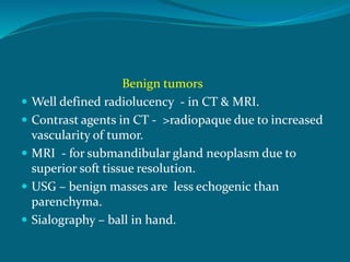Benign tumors
 Well defined radiolucency - in CT & MRI.
 Contrast agents in CT - >radiopaque due to increased
vascularity of tumor.
 MRI - for submandibular gland neoplasm due to
superior soft tissue resolution.
 USG – benign masses are less echogenic than
parenchyma.
 Sialography – ball in hand.
 