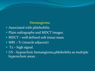 Hemangioma
 Associated with phleboliths
 Plain radiographs and MDCT images.
 MDCT – well defined soft tissue mass.
 MRI – T1 (muscle adjacent)
 T2 – high signal.
 US – hypoechoic hemangioma,phleboliths as multiple
hyperechoic areas .
 
