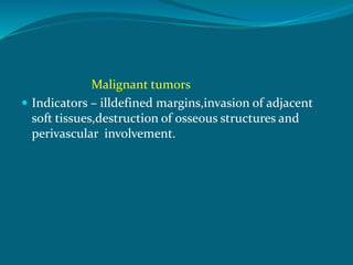 Malignant tumors
 Indicators – illdefined margins,invasion of adjacent
soft tissues,destruction of osseous structures and
perivascular involvement.
 