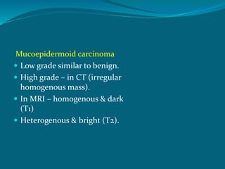 Mucoepidermoid carcinoma
 Low grade similar to benign.
 High grade – in CT (irregular
homogenous mass).
 In MRI – homogenous & dark
(T1)
 Heterogenous & bright (T2).
 