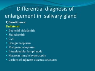 Differential diagnosis of
enlargement in salivary gland
1)Parotid area:
Unilateral
 Bacterial sialadenitis
 Sialodochitis
 Cyst
 Benign neoplasm
 Malignant neoplasm
 Intraglandular lymph node
 Masseter muscle hypertrophy
 Lesions of adjacent osseous structures
 