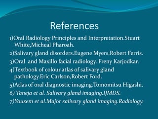 References
1)Oral Radiology Principles and Interpretation.Stuart
White,Micheal Pharoah.
2)Salivary gland disorders.Eugene Myers,Robert Ferris.
3)Oral and Maxillo facial radiology. Freny Karjodkar.
4)Textbook of colour atlas of salivary gland
pathology.Eric Carlson,Robert Ford.
5)Atlas of oral diagnostic imaging.Tomomitsu Higashi.
6) Taneja et al. Salivary gland imaging.IJMDS.
7)Yousem et al.Major salivary gland imaging.Radiology.
 