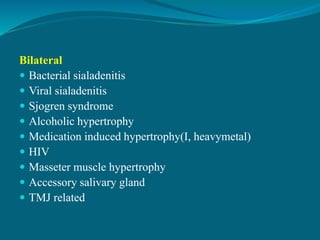 Bilateral
 Bacterial sialadenitis
 Viral sialadenitis
 Sjogren syndrome
 Alcoholic hypertrophy
 Medication induced hypertrophy(I, heavymetal)
 HIV
 Masseter muscle hypertrophy
 Accessory salivary gland
 TMJ related
 
