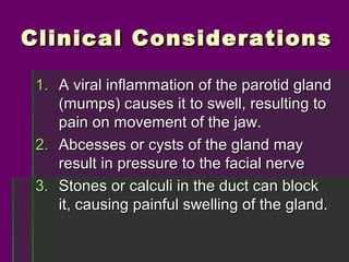 Clinical Considerations

 1. A viral inflammation of the parotid gland
    (mumps) causes it to swell, resulting to
    pain on movement of the jaw.
 2. Abcesses or cysts of the gland may
    result in pressure to the facial nerve
 3. Stones or calculi in the duct can block
    it, causing painful swelling of the gland.
 