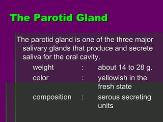 The Parotid Gland

 The parotid gland is one of the three major
  salivary glands that produce and secrete
  saliva for the oral cavity.
      weight           :    about 14 to 28 g.
      color            :    yellowish in the
                            fresh state
      composition :         serous secreting
                            units
 