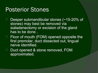 Posterior Stones
   Deeper submandibular stones (~15-20% of
    stones) may best be removed via
    sialadenectomy or excision of the gland
    has to be done .
   Floor of mouth (FOM) opened opposite the
    first premolar, duct dissected out, lingual
    nerve identified.
   Duct opened & stone removed, FOM
    approximated.
 
