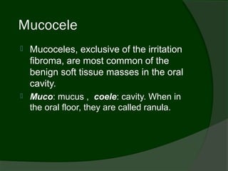 Mucocele
   Mucoceles, exclusive of the irritation
    fibroma, are most common of the
    benign soft tissue masses in the oral
    cavity.
   Muco: mucus , coele: cavity. When in
    the oral floor, they are called ranula.
 