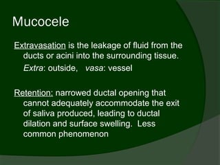 Mucocele
Extravasation is the leakage of fluid from the
  ducts or acini into the surrounding tissue.
  Extra: outside, vasa: vessel

Retention: narrowed ductal opening that
  cannot adequately accommodate the exit
  of saliva produced, leading to ductal
  dilation and surface swelling. Less
  common phenomenon
 
