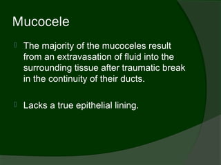 Mucocele
   The majority of the mucoceles result
    from an extravasation of fluid into the
    surrounding tissue after traumatic break
    in the continuity of their ducts.

   Lacks a true epithelial lining.
 