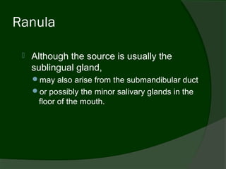 Ranula

    Although the source is usually the
     sublingual gland,
     may also arise from the submandibular duct
     or possibly the minor salivary glands in the
      floor of the mouth.
 