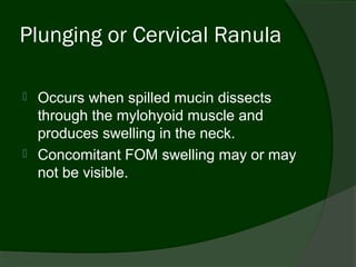 Plunging or Cervical Ranula

   Occurs when spilled mucin dissects
    through the mylohyoid muscle and
    produces swelling in the neck.
   Concomitant FOM swelling may or may
    not be visible.
 