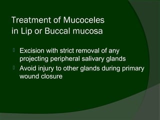 Treatment of Mucoceles
in Lip or Buccal mucosa
   Excision with strict removal of any
    projecting peripheral salivary glands
   Avoid injury to other glands during primary
    wound closure
 
